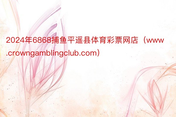 2024年6868捕鱼平遥县体育彩票网店（www.crowngamblingclub.com）