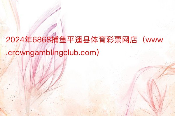 2024年6868捕鱼平遥县体育彩票网店（www.crowngamblingclub.com）