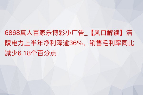 6868真人百家乐博彩小广告_【风口解读】涪陵电力上半年净利降逾36%，销售毛利率同比减少6.18个百分点