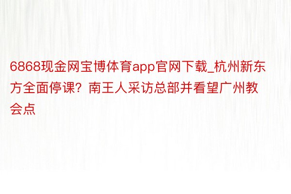 6868现金网宝博体育app官网下载_杭州新东方全面停课？南王人采访总部并看望广州教会点