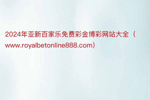 2024年亚新百家乐免费彩金博彩网站大全（www.royalbetonline888.com）
