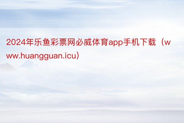 2024年乐鱼彩票网必威体育app手机下载（www.huangguan.icu）