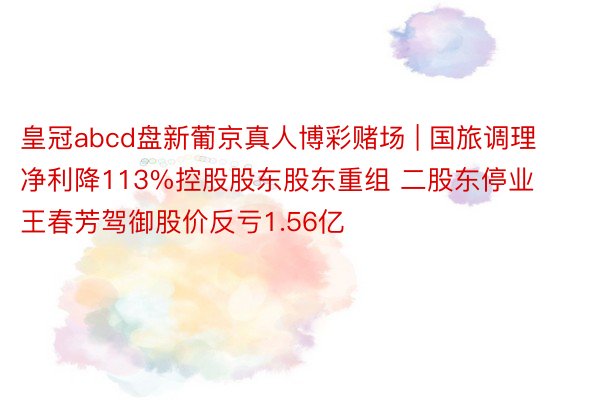 皇冠abcd盘新葡京真人博彩赌场 | 国旅调理净利降113%控股股东股东重组 二股东停业王春芳驾御股价反亏1.56亿