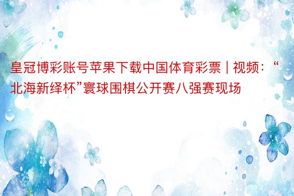 皇冠博彩账号苹果下载中国体育彩票 | 视频:“北海新绎杯”寰球围棋公开赛八强赛现场