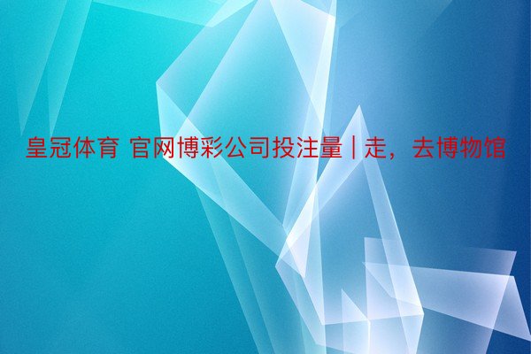 皇冠体育 官网博彩公司投注量 | 走，去博物馆