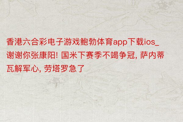 香港六合彩电子游戏鲍勃体育app下载ios_谢谢你张康阳! 国米下赛季不竭争冠, 萨内蒂瓦解军心, 劳塔罗急了