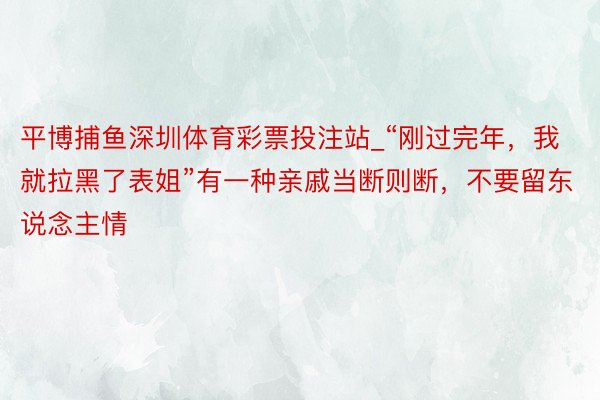 平博捕鱼深圳体育彩票投注站_“刚过完年，我就拉黑了表姐”有一种亲戚当断则断，不要留东说念主情