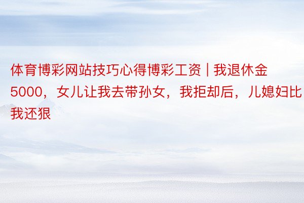 体育博彩网站技巧心得博彩工资 | 我退休金5000，女儿让我去带孙女，我拒却后，儿媳妇比我还狠