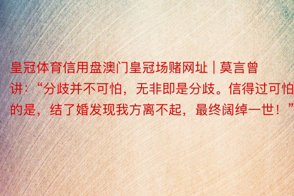 皇冠体育信用盘澳门皇冠场赌网址 | 莫言曾讲：“分歧并不可怕，无非即是分歧。信得过可怕的是，结了婚发现我方离不起，最终阔绰一世！”
