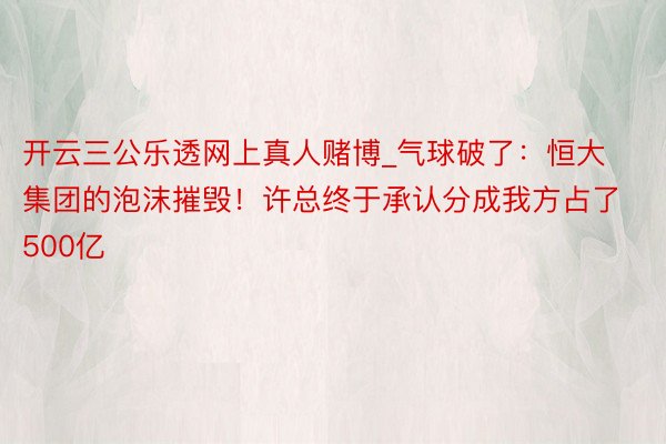 开云三公乐透网上真人赌博_气球破了：恒大集团的泡沫摧毁！许总终于承认分成我方占了500亿