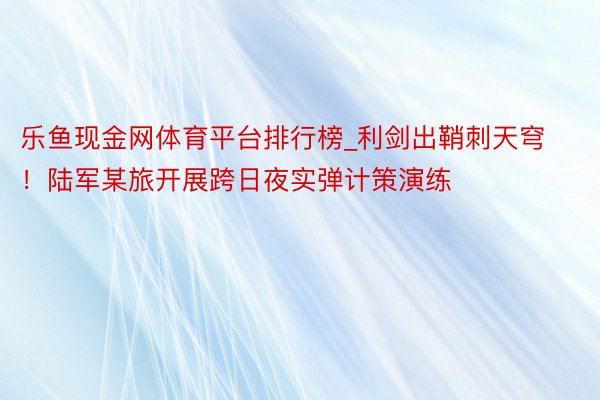 乐鱼现金网体育平台排行榜_利剑出鞘刺天穹！陆军某旅开展跨日夜实弹计策演练