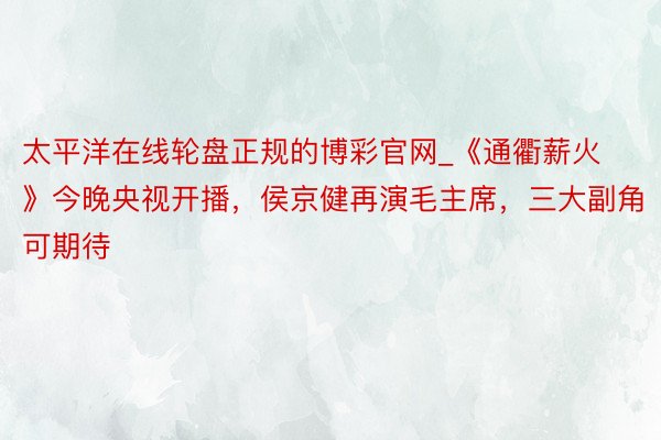 太平洋在线轮盘正规的博彩官网_《通衢薪火》今晚央视开播，侯京健再演毛主席，三大副角可期待