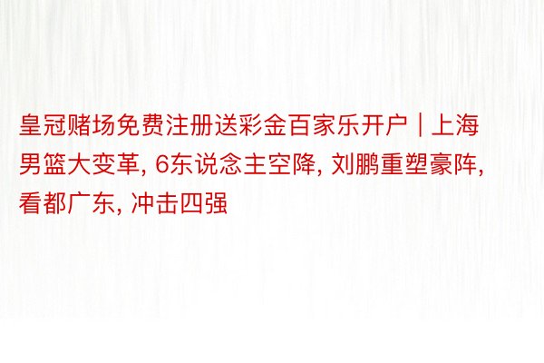 皇冠赌场免费注册送彩金百家乐开户 | 上海男篮大变革, 6东说念主空降, 刘鹏重塑豪阵, 看都广东, 冲击四强