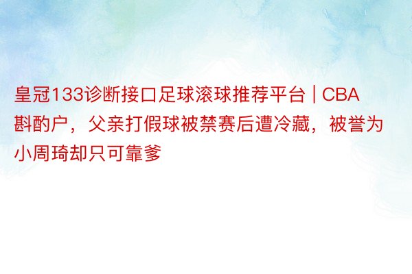 皇冠133诊断接口足球滚球推荐平台 | CBA斟酌户，父亲打假球被禁赛后遭冷藏，被誉为小周琦却只可靠爹