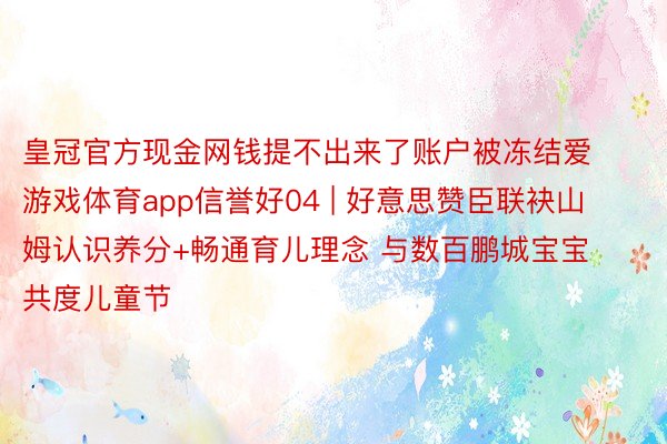 皇冠官方现金网钱提不出来了账户被冻结爱游戏体育app信誉好04 | 好意思赞臣联袂山姆认识养分+畅通育儿理念 与数百鹏城宝宝共度儿童节