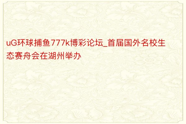 uG环球捕鱼777k博彩论坛_首届国外名校生态赛舟会在湖州举办