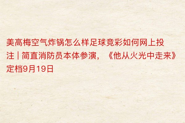 美高梅空气炸锅怎么样足球竞彩如何网上投注 | 简直消防员本体参演，《他从火光中走来》定档9月19日