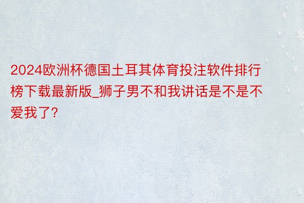 2024欧洲杯德国土耳其体育投注软件排行榜下载最新版_狮子男不和我讲话是不是不爱我了?