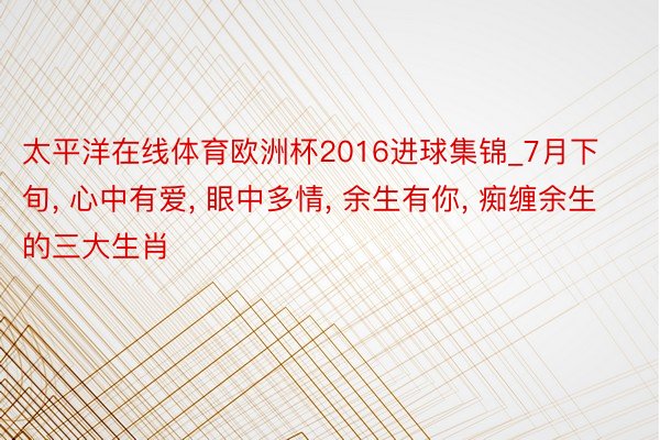 太平洋在线体育欧洲杯2016进球集锦_7月下旬, 心中有爱, 眼中多情, 余生有你, 痴缠余生的三大生肖