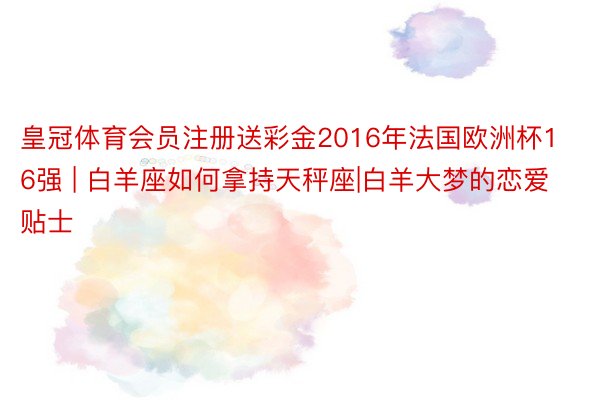 皇冠体育会员注册送彩金2016年法国欧洲杯16强 | 白羊座如何拿持天秤座|白羊大梦的恋爱贴士