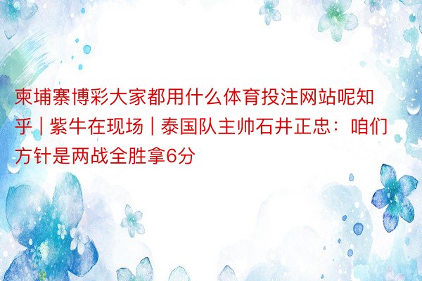 柬埔寨博彩大家都用什么体育投注网站呢知乎 | 紫牛在现场 | 泰国队主帅石井正忠：咱们方针是两战全胜拿6分