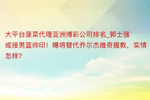 大平台菠菜代理亚洲博彩公司排名_郭士强或接男篮帅印！曝将替代乔尔杰维奇握教，实情怎样？