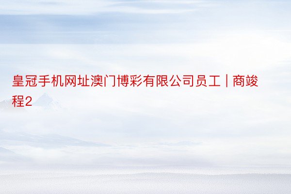 皇冠手机网址澳门博彩有限公司员工 | 商竣程2