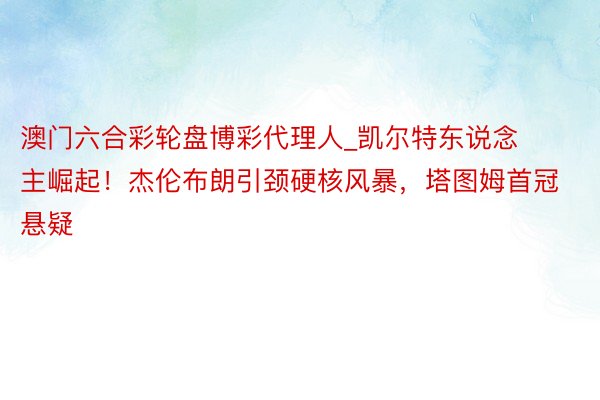 澳门六合彩轮盘博彩代理人_凯尔特东说念主崛起！杰伦布朗引颈硬核风暴，塔图姆首冠悬疑