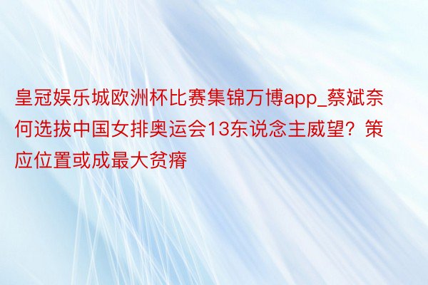 皇冠娱乐城欧洲杯比赛集锦万博app_蔡斌奈何选拔中国女排奥运会13东说念主威望？策应位置或成最大贫瘠