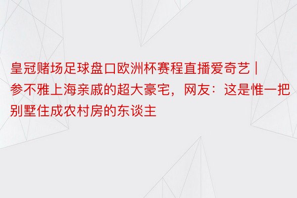 皇冠赌场足球盘口欧洲杯赛程直播爱奇艺 | 参不雅上海亲戚的超大豪宅，网友：这是惟一把别墅住成农村房的东谈主