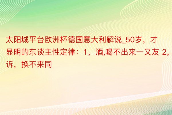 太阳城平台欧洲杯德国意大利解说_50岁,才显明的东谈主性定律:1,酒,喝不出来一又友 2,诉,换不来同