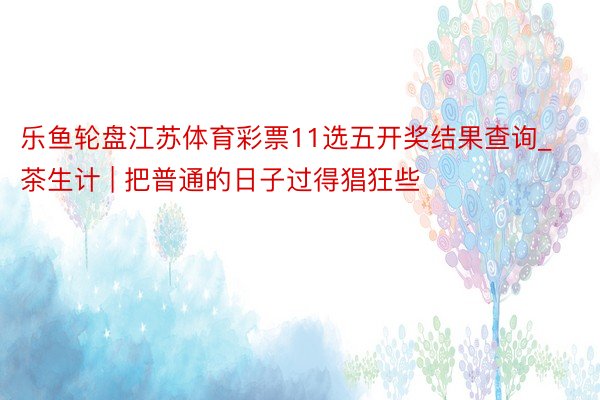 乐鱼轮盘江苏体育彩票11选五开奖结果查询_茶生计 | 把普通的日子过得猖狂些
