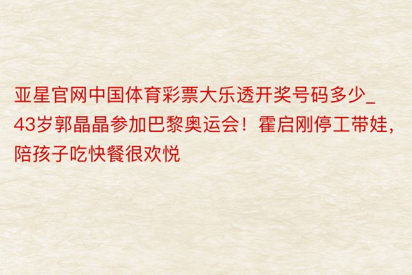 亚星官网中国体育彩票大乐透开奖号码多少_43岁郭晶晶参加巴黎奥运会！霍启刚停工带娃，陪孩子吃快餐很欢悦