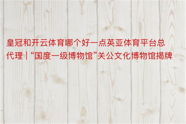 皇冠和开云体育哪个好一点英亚体育平台总代理 | “国度一级博物馆”关公文化博物馆揭牌
