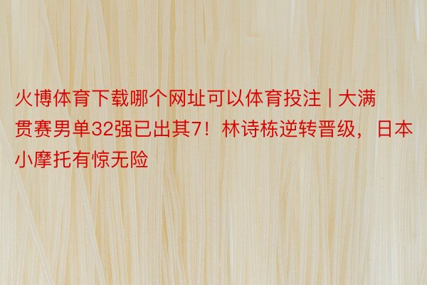 火博体育下载哪个网址可以体育投注 | 大满贯赛男单32强已出其7！林诗栋逆转晋级，日本小摩托有惊无险