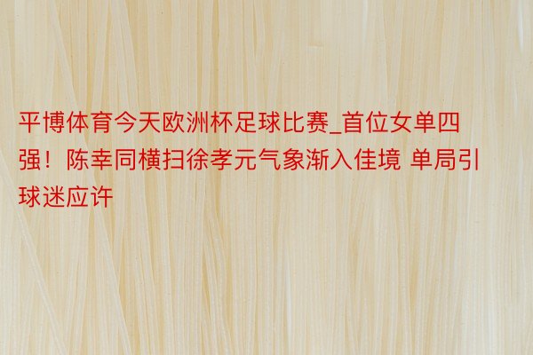 平博体育今天欧洲杯足球比赛_首位女单四强！陈幸同横扫徐孝元气象渐入佳境 单局引球迷应许