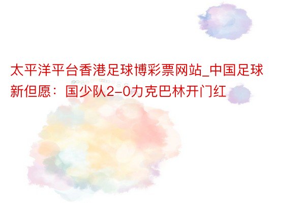 太平洋平台香港足球博彩票网站_中国足球新但愿：国少队2-0力克巴林开门红