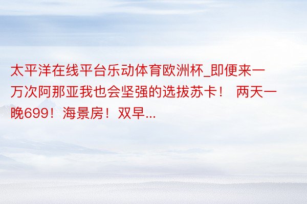 太平洋在线平台乐动体育欧洲杯_即便来一万次阿那亚我也会坚强的选拔苏卡！ 两天一晚699！海景房！双早...