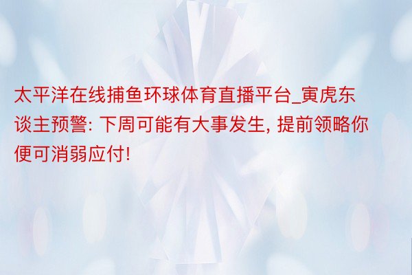 太平洋在线捕鱼环球体育直播平台_寅虎东谈主预警: 下周可能有大事发生, 提前领略你便可消弱应付!