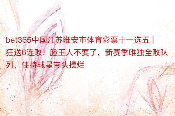 bet365中国江苏淮安市体育彩票十一选五 | 狂送6连败！脸王人不要了，新赛季唯独全败队列，住持球星带头摆烂