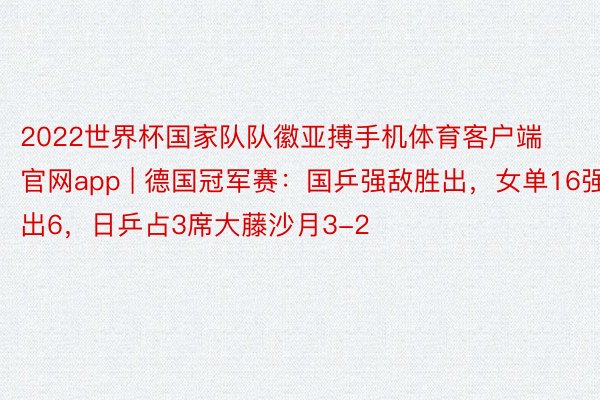 2022世界杯国家队队徽亚搏手机体育客户端官网app | 德国冠军赛：国乒强敌胜出，女单16强出6，日乒占3席大藤沙月3-2