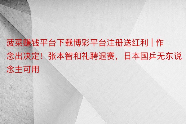 菠菜赚钱平台下载博彩平台注册送红利 | 作念出决定！张本智和礼聘退赛，日本国乒无东说念主可用