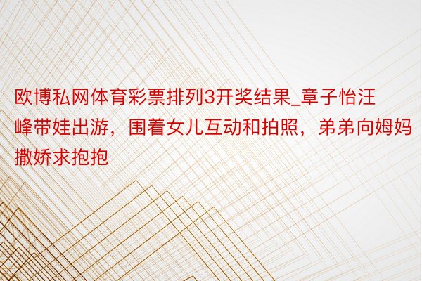 欧博私网体育彩票排列3开奖结果_章子怡汪峰带娃出游，围着女儿互动和拍照，弟弟向姆妈撒娇求抱抱