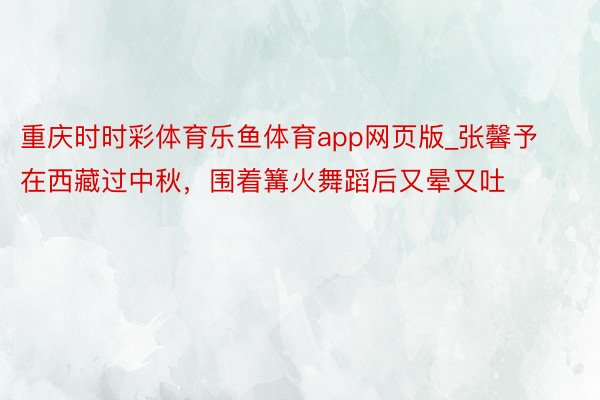 重庆时时彩体育乐鱼体育app网页版_张馨予在西藏过中秋，围着篝火舞蹈后又晕又吐