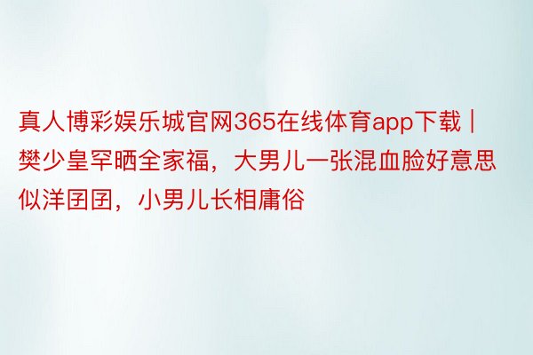 真人博彩娱乐城官网365在线体育app下载 | 樊少皇罕晒全家福，大男儿一张混血脸好意思似洋囝囝，小男儿长相庸俗