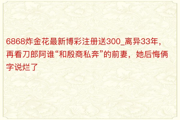 6868炸金花最新博彩注册送300_离异33年，再看刀郎阿谁“和殷商私奔”的前妻，她后悔俩字说烂了