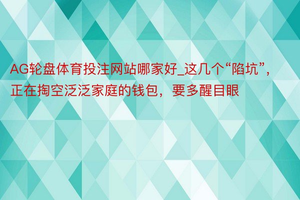AG轮盘体育投注网站哪家好_这几个“陷坑”，正在掏空泛泛家庭的钱包，要多醒目眼