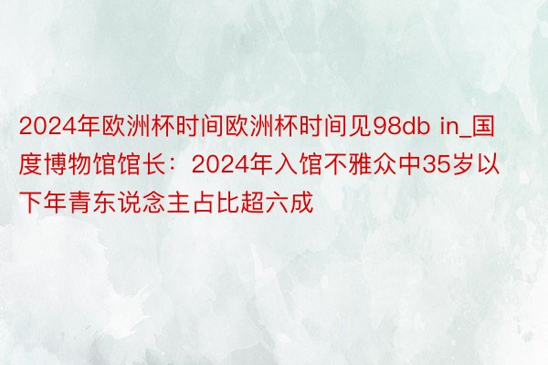 2024年欧洲杯时间欧洲杯时间见98db in_国度博物馆馆长：2024年入馆不雅众中35岁以下年青东说念主占比超六成