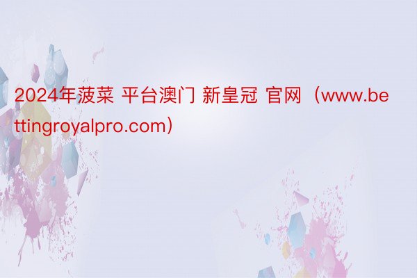 2024年菠菜 平台澳门 新皇冠 官网（www.bettingroyalpro.com）