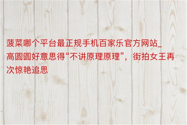 菠菜哪个平台最正规手机百家乐官方网站_高圆圆好意思得“不讲原理原理”,街拍女王再次惊艳追思